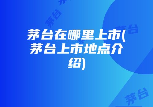 茅台在哪里上市(茅台上市地点介绍)