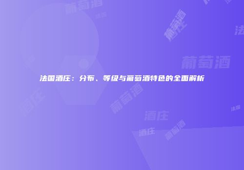 法国酒庄：分布、等级与葡萄酒特色的全面解析