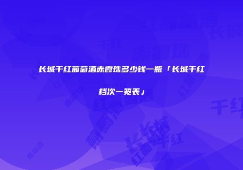 长城干红葡萄酒赤霞珠多少钱一瓶「长城干红档次一览表」