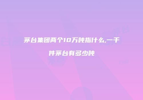 茅台集团两个10万吨指什么,一千件茅台有多少吨