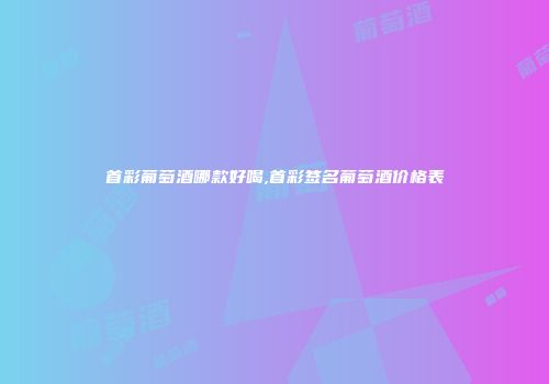 首彩葡萄酒哪款好喝,首彩签名葡萄酒价格表
