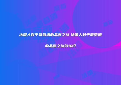 法国人对于葡萄酒的品尝之旅,法国人对于葡萄酒的品尝之旅的认识