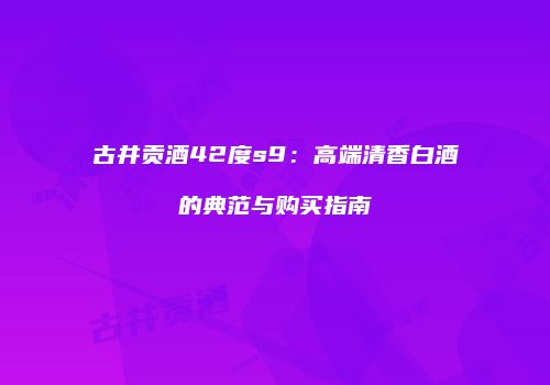 古井贡酒42度s9：高端清香白酒的典范与购买指南
