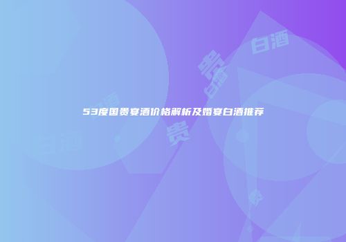 53度国贵宴酒价格解析及婚宴白酒推荐