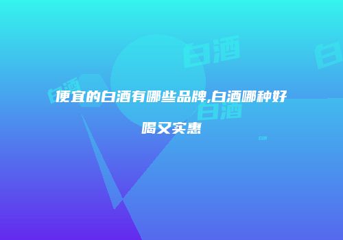 便宜的白酒有哪些品牌,白酒哪种好喝又实惠