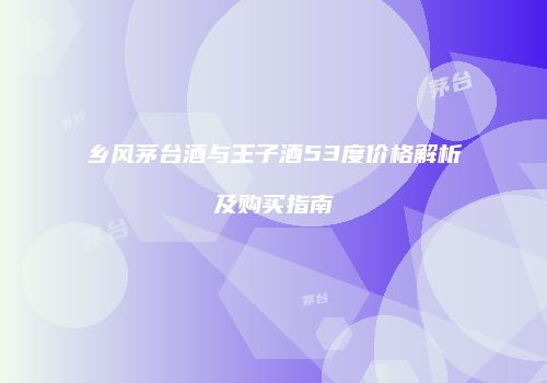 乡风茅台酒与王子酒53度价格解析及购买指南