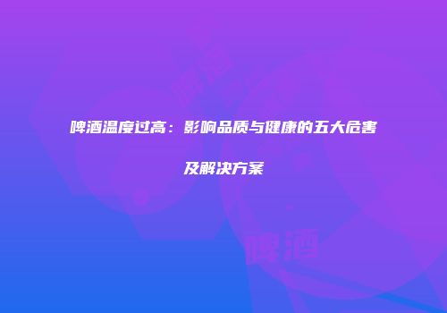 啤酒温度过高：影响品质与健康的五大危害及解决方案