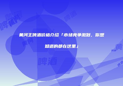 黄河王啤酒价格介绍「市场竞争激烈，你想知道的都在这里」
