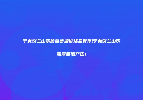 宁夏贺兰山东麓葡萄酒价格怎保存(宁夏贺兰山东麓葡萄酒产区)