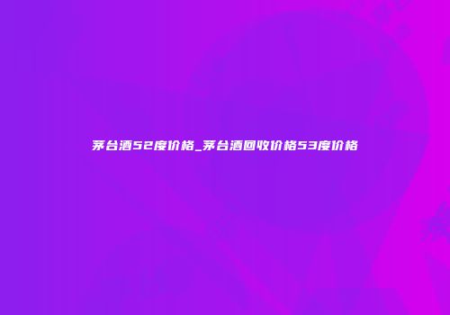 茅台酒52度价格_茅台酒回收价格53度价格