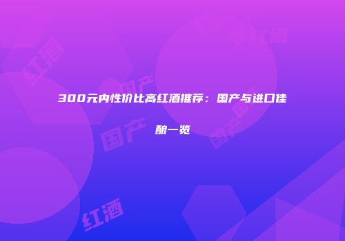300元内性价比高红酒推荐：国产与进口佳酿一览