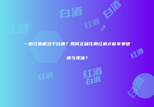 一瓶红酒相当于白酒？如何正确饮用红酒才能享受健康与美味？