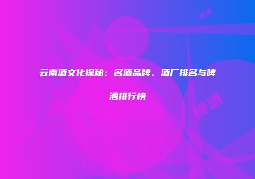 云南酒文化探秘：名酒品牌、酒厂排名与啤酒排行榜