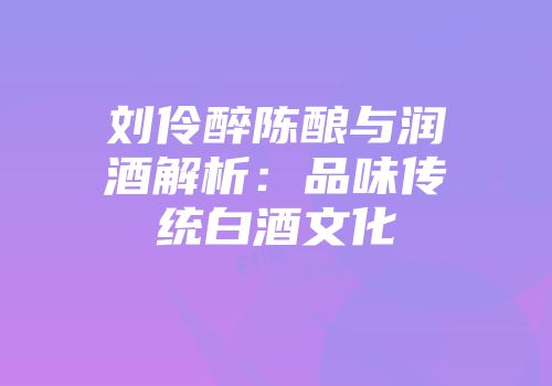 刘伶醉陈酿与润酒解析：品味传统白酒文化