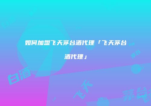 如何加盟飞天茅台酒代理「飞天茅台酒代理」