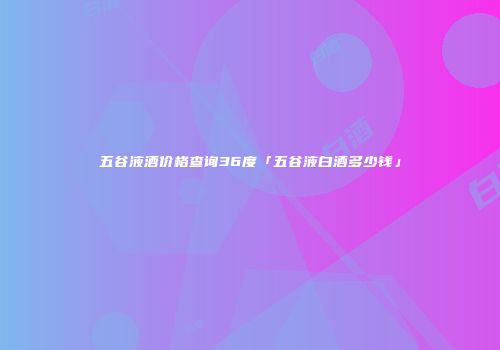 五谷液酒价格查询36度「五谷液白酒多少钱」