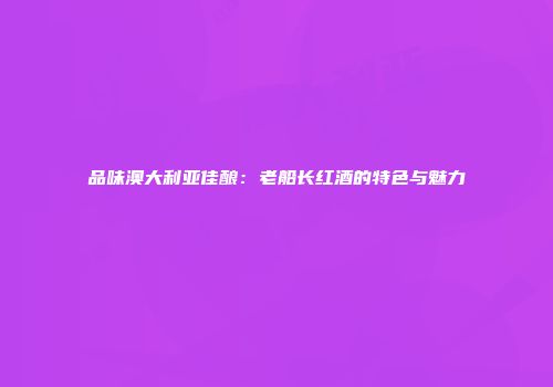 品味澳大利亚佳酿：老船长红酒的特色与魅力