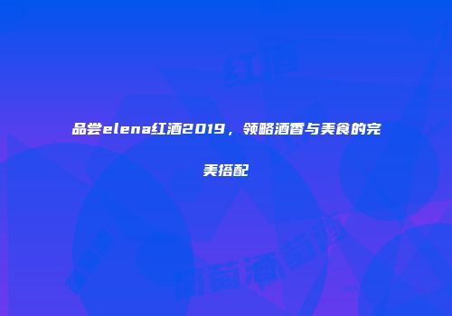 品尝elena红酒2019，领略酒香与美食的完美搭配