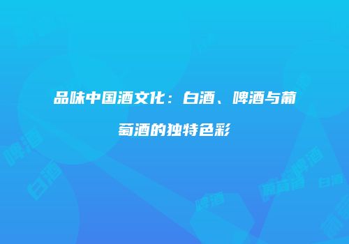 品味中国酒文化：白酒、啤酒与葡萄酒的独特色彩