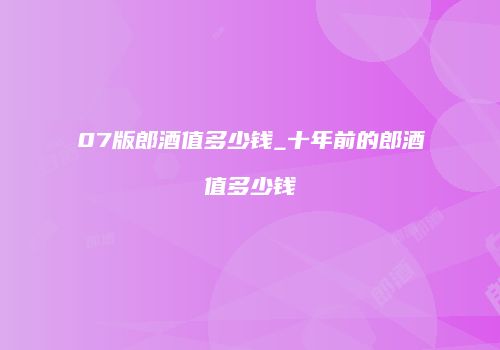 07版郎酒值多少钱_十年前的郎酒值多少钱
