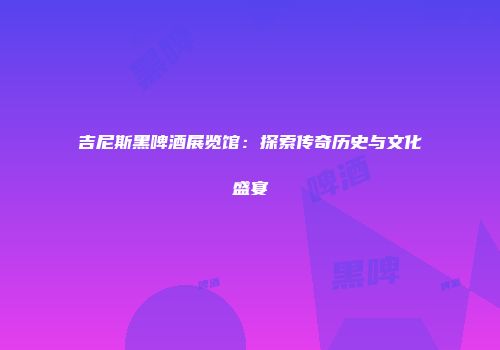 吉尼斯黑啤酒展览馆：探索传奇历史与文化盛宴