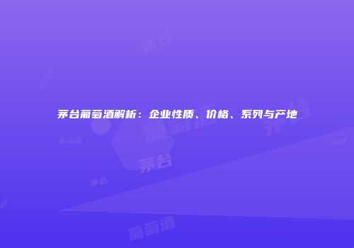 茅台葡萄酒解析：企业性质、价格、系列与产地
