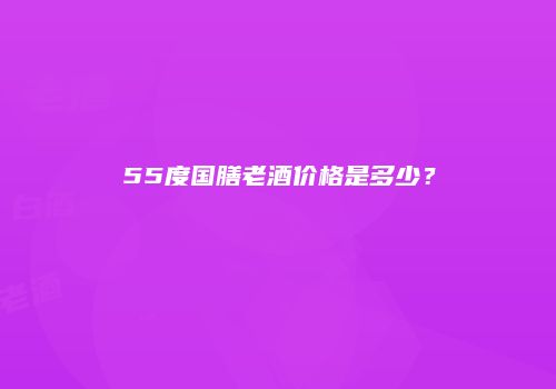 55度国膳老酒价格是多少？