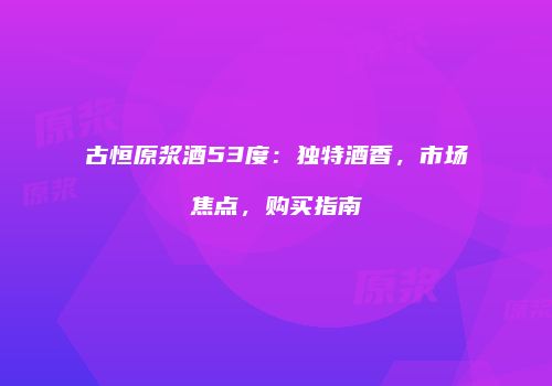 古恒原浆酒53度：独特酒香，市场焦点，购买指南