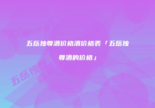 五岳独尊酒价格酒价格表「五岳独尊酒的价格」
