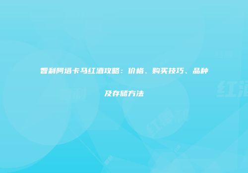 智利阿塔卡马红酒攻略：价格、购买技巧、品种及存储方法