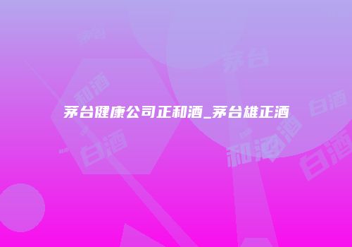 茅台健康公司正和酒_茅台雄正酒