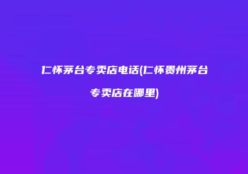仁怀茅台专卖店电话(仁怀贵州茅台专卖店在哪里)
