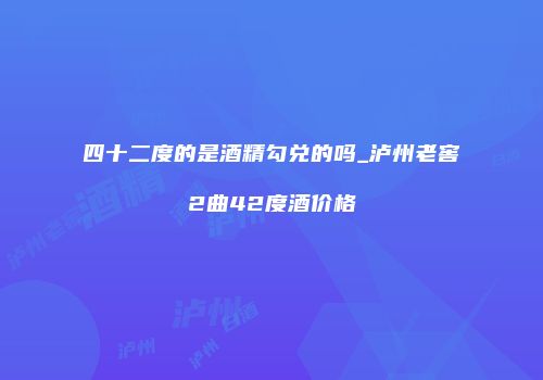 四十二度的是酒精勾兑的吗_泸州老窖2曲42度酒价格
