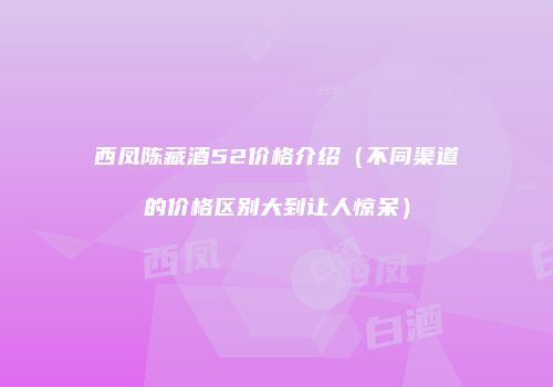 西凤陈藏酒52价格介绍（不同渠道的价格区别大到让人惊呆）