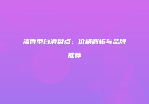 清香型白酒盘点：价格解析与品牌推荐