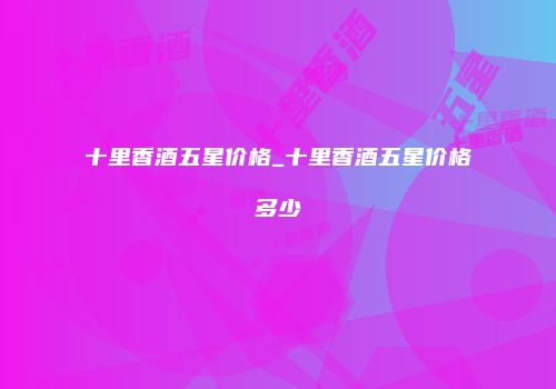 十里香酒五星价格_十里香酒五星价格多少