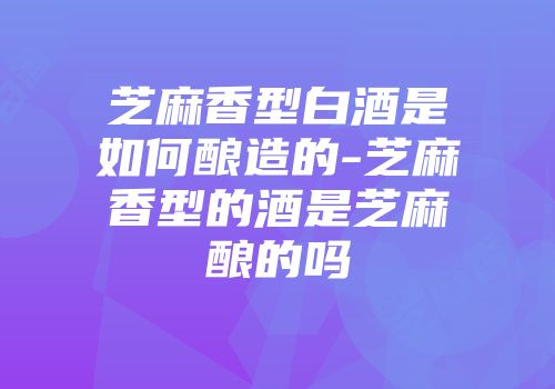 芝麻香型白酒是如何酿造的-芝麻香型的酒是芝麻酿的吗