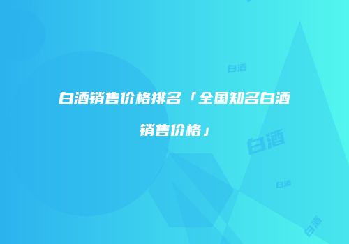 白酒销售价格排名「全国知名白酒销售价格」