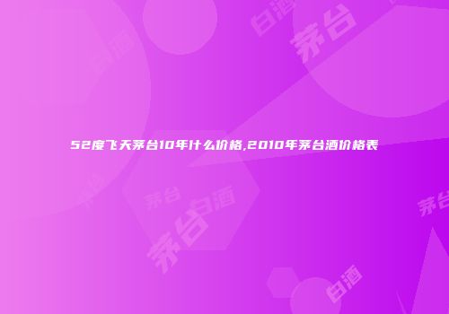 52度飞天茅台10年什么价格,2010年茅台酒价格表