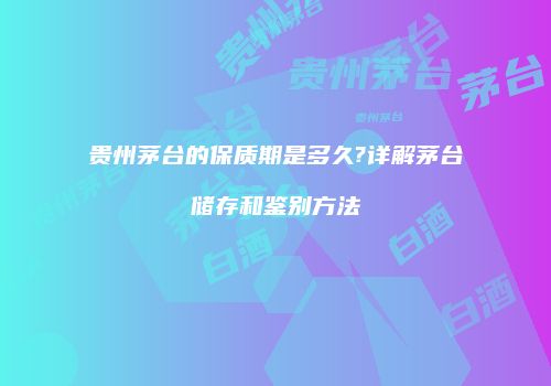 贵州茅台的保质期是多久?详解茅台储存和鉴别方法
