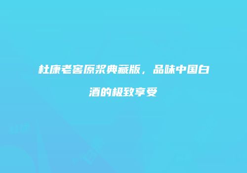 杜康老窖原浆典藏版，品味中国白酒的极致享受