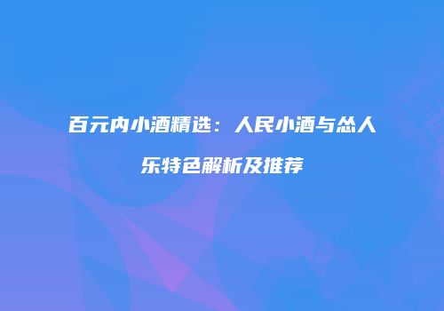 百元内小酒精选：人民小酒与怂人乐特色解析及推荐