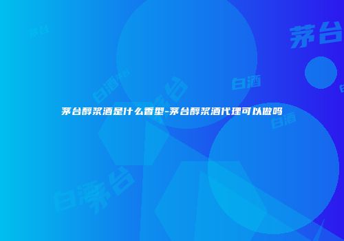 茅台醇浆酒是什么香型-茅台醇浆酒代理可以做吗