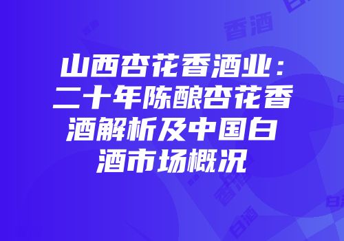 山西杏花香酒业：二十年陈酿杏花香酒解析及中国白酒市场概况