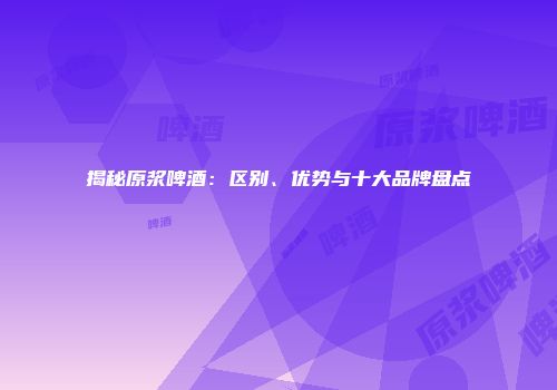 揭秘原浆啤酒：区别、优势与十大品牌盘点