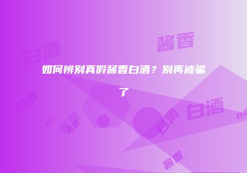 如何辨别真假酱香白酒？别再被骗了