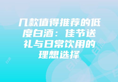 几款值得推荐的低度白酒：佳节送礼与日常饮用的理想选择