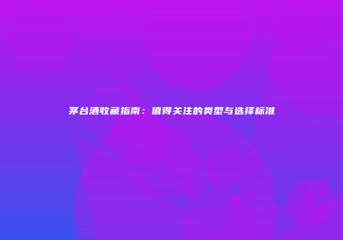 茅台酒收藏指南：值得关注的类型与选择标准