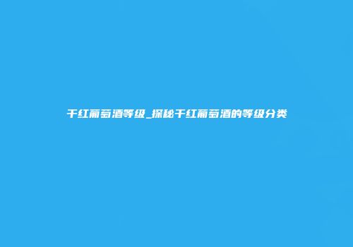 干红葡萄酒等级_探秘干红葡萄酒的等级分类
