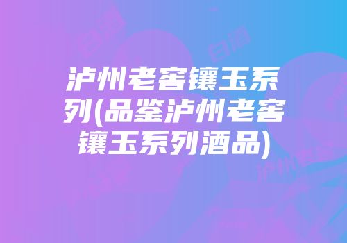 泸州老窖镶玉系列(品鉴泸州老窖镶玉系列酒品)